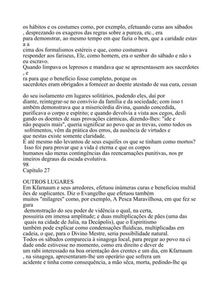 os hábitos e os costumes como, por exemplo, efetuando curas aos sábados
, desprezando os exageros das regras sobre a pureza, etc., era
para demonstrar, ao mesmo tempo em que fazia o bem, que a caridade estav
a a
cima dos formalismos estéreis e que, como costumava
responder aos fariseus, Ele, como homem, era o senhor do sábado e não s
eu escravo.
Quando limpava os leprosos e mandava que se apresentassem aos sacerdotes
, e
ra para que o benefício fosse completo, porque os
sacerdotes eram obrigados a fornecer ao doente atestado de sua cura, cessan
do seu isolamento em lugares solitários, podendo eles, daí por
diante, reintegrar-se no convívio da família e da sociedade; com isso t
ambém demonstrava que a misericórdia divina, quando concedida,
purificava o corpo e espírito; e quando devolvia a vista aos cegos, desli
gando os doentes de suas provações cármicas, dizendo-lhes: "ide e
não pequeis mais", queria significar ao povo que as trevas, como todos os
sofrimentos, vêm da prática dos erros, da ausência de virtudes e
que nestas existe somente claridade.
E até mesmo não levantou de seus esquifes os que se tinham como mortos?
Isso foi para provar que a vida é eterna e que os corpos
humanos são meras contingências das reencarnações punitivas, nos pr
imeiros degraus da escada evolutiva.
98
Capítulo 27
OUTROS LUGARES
Em Kfarnaum e seus arredores, efetuou inúmeras curas e beneficiou multid
ões de suplicantes. Diz o Evangelho que efetuou também
muitos "milagres" como, por exemplo, A Pesca Maravilhosa, em que fez se
gura
demonstração do seu poder de vidência o qual, na certa,
possuiria em imensa amplitude; e duas multiplicações de pães (uma das
quais na cidade de Julia, na Decápolis), que o Espiritismo
também pode explicar como condensações fluídicas, multiplicadas em
cadeia, o que, para o Divino Mestre, seria possibilidade natural.
Todos os sábados comparecia à sinagoga local, para pregar ao povo na ci
dade onde estivesse no momento, como era direito e dever de
um rabi interessado na boa orientação dos crentes e um dia, em Kfarnaum
, na sinagoga, apresentaram-lhe um operário que sofrera um
acidente e tinha como consequência, a mão sêca, morta, pedindo-lhe qu
 