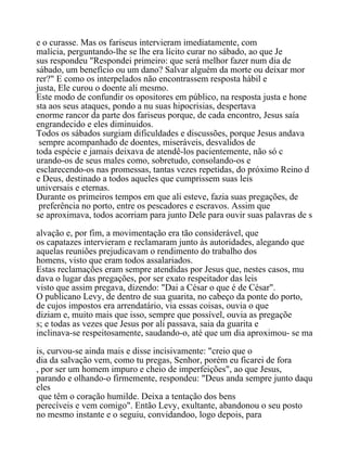 e o curasse. Mas os fariseus intervieram imediatamente, com
malícia, perguntando-lhe se lhe era lícito curar no sábado, ao que Je
sus respondeu "Respondei primeiro: que será melhor fazer num dia de
sábado, um benefício ou um dano? Salvar alguém da morte ou deixar mor
rer?" E como os interpelados não encontrassem resposta hábil e
justa, Ele curou o doente ali mesmo.
Este modo de confundir os opositores em público, na resposta justa e hone
sta aos seus ataques, pondo a nu suas hipocrisias, despertava
enorme rancor da parte dos fariseus porque, de cada encontro, Jesus saía
engrandecido e eles diminuidos.
Todos os sábados surgiam dificuldades e discussões, porque Jesus andava
sempre acompanhado de doentes, miseráveis, desvalidos de
toda espécie e jamais deixava de atendê-los pacientemente, não só c
urando-os de seus males como, sobretudo, consolando-os e
esclarecendo-os nas promessas, tantas vezes repetidas, do próximo Reino d
e Deus, destinado a todos aqueles que cumprissem suas leis
universais e eternas.
Durante os primeiros tempos em que ali esteve, fazia suas pregações, de
preferência no porto, entre os pescadores e escravos. Assim que
se aproximava, todos acorriam para junto Dele para ouvir suas palavras de s
alvação e, por fim, a movimentação era tão considerável, que
os capatazes intervieram e reclamaram junto às autoridades, alegando que
aquelas reuniões prejudicavam o rendimento do trabalho dos
homens, visto que eram todos assalariados.
Estas reclamações eram sempre atendidas por Jesus que, nestes casos, mu
dava o lugar das pregações, por ser exato respeitador das leis
visto que assim pregava, dizendo: "Dai a César o que é de César".
O publicano Levy, de dentro de sua guarita, no cabeço da ponte do porto,
de cujos impostos era arrendatário, via essas coisas, ouvia o que
diziam e, muito mais que isso, sempre que possível, ouvia as pregaçõe
s; e todas as vezes que Jesus por ali passava, saia da guarita e
inclinava-se respeitosamente, saudando-o, até que um dia aproximou- se ma
is, curvou-se ainda mais e disse incisivamente: "creio que o
dia da salvação vem, como tu pregas, Senhor, porém eu ficarei de fora
, por ser um homem impuro e cheio de imperfeições", ao que Jesus,
parando e olhando-o firmemente, respondeu: "Deus anda sempre junto daqu
eles
que têm o coração humilde. Deixa a tentação dos bens
perecíveis e vem comigo". Então Levy, exultante, abandonou o seu posto
no mesmo instante e o seguiu, convidandoo, logo depois, para
 
