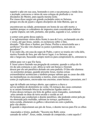 repartir o pão em sua casa, honrando-o com a sua presença; e tendo Jesu
s aceitado, convocou a vários de seus colegas de profissão e os
discípulos do Mestre, para aquela mesma noite.
Por causa disso surgiu um grande escândalo entre os fariseus,
porque era dia de jejum e alguns discípulos de João Batista, que se
encontravam na cidade, protestaram em honra de seu rabi morto; e
também porque os cobradores de impostos eram considerados ladrões
e gente impura; um rabi, portanto, não podia, segundo a Lei, sentar-se
e comer com gente dessa espécie.
E se aglomeraram vários deles frente à casa de Levy, reclamando em alta
s vozes, até que Jesus, saindo, os esclareceu sobre o fato,
dizendo: "Não disse o Senhor, por Oséas: Prefiro a misericórdia aos s
acrifícios? Eu não vim chamar os justos à penitência, mas sim os
pecadores".
E no outro dia, em casa da sogra de Pedro, o povo se reuniu em volta dele,
muitos ficando de fora, por não haver lugar; e os fariseus, que
não o largavam, buscando sempre motivos para comprometê-lo, entraram ta
mbém para ver o que Ele fazia.
E Jesus estava fazendo sua pregação de costume, quando a caliça do fo
rro da sala começou a cair, abriu-se nele um buraco e fizeram
descer por ele um paralítico deitado em uma padiola. O fato não alarmou
os assistentes porque, quando presente Jesus, muitas coisas
extraordinárias aconteciam e também porque sabiam que as casas das alde
ias montanhosas ou encostadas a morros, eram construidas,
como já explicamos, encravadas nas encostas; eram baixas e possuiam, em l
ugar de telhado um terraço aberto, que captava a chuva e
servia também de dormitório no verão. Os terraços das casas comumen
te se uniam formando blocos de resistências ligadas entre si.
O piso desses terraços era feito de galhos secos trançados, sustentando
uma camada ou duas de terra socada e cozida ao sol.
Os homens que conduziam o doente paralítico, não podendo entrar pela po
rta obstruida pela multidão, subiram ao terraço, quebraram a
terra cozida, afastaram os galhos e desceram-no com a padiola,
pelo vão aberto. -
E quando o depositaram aos pés de Jesus, o doente moveu para Ele os olhos
macerados e tristes, pedindo: "Socorre-me Rabi; estou
cansado de sofrer". Jesus, então, tomado de compaixão, e ante aquela f
 