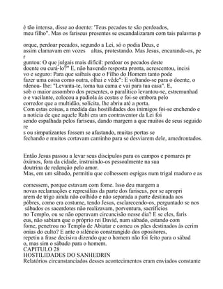 é tão intensa, disse ao doente: 'Teus pecados te são perdoados,
meu filho". Mas os fariseus presentes se escandalizaram com tais palavras p
orque, perdoar pecados, segundo a Lei, só o podia Deus, e
assim clamavam em vozes altas, protestando. Mas Jesus, encarando-os, pe
r
guntou: O que julgais mais difícil: perdoar os pecados deste
doente ou curá-lo?" E, não havendo resposta pronta, acrescentou, incisi
vo e seguro: Para que saibais que o Filho do Homem tanto pode
fazer uma coisa como outra, olhai e vêde": E voltando-se para o doente, o
rdenou- lhe: "Levanta-te, toma tua cama e vai para tua casa". E,
sob o maior assombro dos presentes, o paralítico levantou-se, estremunhad
o e vacilante, colocou a padiola às costas e foi-se embora pelo
corredor que a multidão, solícita, lhe abriu até a porta.
Com estas coisas, a medida das hostilidades dos inimigos foi-se enchendo e
a notícia de que aquele Rabi era um contraventor da Lei foi
sendo espalhada pelos fariseus, dando margem a que muitos de seus seguido
re
s ou simpatízantes fossem se afastando, muitas portas se
fechando e muitos cortavam caminho para se desviarem dele, amedrontados.
Então Jesus passou a levar seus discípulos para os campos e pomares pr
óximos, fora da cidade, instruindo-os pessoalmente na sua
doutrina de redenção pelo amor.
Mas, em um sábado, permitiu que colhessem espigas num trigal maduro e as
comessem, porque estavam com fome. Isso deu margem a
novas reclamações e represálias da parte dos fariseus, por se apropri
arem de trigo ainda não colhido e não separada a parte destinada aos
póbres, como era costume, tendo Jesus, esclarecendo-os, perguntado se nos
sábados os sacerdotes não realizavam, porventura, sacrifícios
no Templo, ou se não operavam circuncisão nesse dia? E se eles, farís
eus, não sabiam que o próprio rei David, num sábado, estando com
fome, penetrou no Templo de Abiatar e comeu os pães destinados às cerim
onias do culto? E ante o silêncio constrangido dos opositores,
repetiu a frase decisiva dizendo que o homem não foi feito para o sábad
o, mas sim o sábado para o homem.
CAPITULO 28
HOSTILIDADES DO SANHEDRIN
Relatórios circunstanciados desses acontecimentos eram enviados constante
 