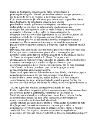 mente ao Sanhedrin, em Jerusalém, pelos fariseus locais e
pelos espiões daquele tribunal, que também estavam sempre presentes, co
mo homens do povo, às reuniões e às pregações de Jesus.
Com esses elementos, já suficientes para desencadear represálias violen
tas, o Sanhedrin, de certa forma indeciso pela imensa
popularidade do rabi galileu no seio do povo, em todas as províncias e ci
dades, elaborou um plano de ação que pôs imediatamente em
execução. Em consequência, todos os rabis fariseus e saduceus, todos
os escribas e doutores da Lei, todos os hazans dirigentes de
sinagogas e outras autoridades dependentes de sua jurisdição, foram ori
entados no sentido de reunir provas, com urgência, e arrolar o
maior número possível de testemunhas sobre as transgressões feitas, t
anto contra a Thora, como contra as regras de conduta, costumes e
praxes estabelecidas pelo Sinhedrio e em pleno vigor na Palestina e na Di
áspora.
Havendo, pois, aumentado visivelmente as pressões contra Ele e seus disc
ípulos, que eram constantemente procurados e interrogados por
agentes oficiais, Jesus retirou-se para a cidade de Naim, situada a sudeste
de Nazareth, nas proximidades do Monte Tabor, onde sua
chegada causou muito alvoroço. Cansados da viagem, Ele e seus discípulo
s pararam em uma praça, à sombra de algumas árvores, para
descansar, enquanto o povo foi ali se aglomerando, não só para conhecer
tão afamado rabi como, também, para pedir-lhe graças e curas
de suas moléstias, como sempre ocorria.
Nesse local, aproximou-se dele um homem rico, Simão, rabi fariseu, que o
convidou para uma ceia em sua casa. Jesus percebeu logo que
o convite tinha outras intenções, porém aceitou-o e, à hora marcada
, compareceu à sua casa, acompanhado de seus discípulos. Simão, por
sua vez, convidou amigos influentes da cidade, inclusive alguns doutores da
lei, isto é, pessoas eruditas, conhecedoras a fundo daThora.
Conhecendo a fama do profeta galileu, dos seus atritos verbais com os faris
eus de outras partes e, certamente, cumprindo as instruções do
Sinhédrio, no sentido de acumular provas contra Jesus, valia-se Simão,
da oportunidade magnífica para obter vantagens, comprometendo-
o ante testemunhas de indiscutível idoneidade.
Assim, sabendo que Jesus não se atinha a formalidades e aos ritos da puri
ficação pessoal, deu ordens a seus escravos para que a todos os
convidados oferecessem água para as abluções usuais, menos a Jesus; e
assim foi feito. Em seguida, mandou apresentar-lhe os pãesinhos
de costume, envoltos em pano alvo de linho e todos se escandalizaram por v
e
 