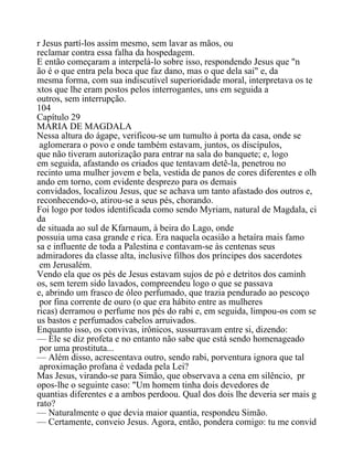 r Jesus partí-los assim mesmo, sem lavar as mãos, ou
reclamar contra essa falha da hospedagem.
E então começaram a interpelá-lo sobre isso, respondendo Jesus que "n
ão é o que entra pela boca que faz dano, mas o que dela sai" e, da
mesma forma, com sua indiscutível superioridade moral, interpretava os te
xtos que lhe eram postos pelos interrogantes, uns em seguida a
outros, sem interrupção.
104
Capítulo 29
MARIA DE MAGDALA
Nessa altura do ágape, verificou-se um tumulto à porta da casa, onde se
aglomerara o povo e onde também estavam, juntos, os discípulos,
que não tiveram autorização para entrar na sala do banquete; e, logo
em seguida, afastando os criados que tentavam detê-la, penetrou no
recinto uma mulher jovem e bela, vestida de panos de cores diferentes e olh
ando em torno, com evidente desprezo para os demais
convidados, localizou Jesus, que se achava um tanto afastado dos outros e,
reconhecendo-o, atirou-se a seus pés, chorando.
Foi logo por todos identificada como sendo Myriam, natural de Magdala, ci
da
de situada ao sul de Kfarnaum, à beira do Lago, onde
possuia uma casa grande e rica. Era naquela ocasião a hetaíra mais famo
sa e influente de toda a Palestina e contavam-se às centenas seus
admiradores da classe alta, inclusive filhos dos príncipes dos sacerdotes
em Jerusalém.
Vendo ela que os pés de Jesus estavam sujos de pó e detritos dos caminh
os, sem terem sido lavados, compreendeu logo o que se passava
e, abrindo um frasco de óleo perfumado, que trazia pendurado ao pescoço
por fina corrente de ouro (o que era hábito entre as mulheres
ricas) derramou o perfume nos pés do rabi e, em seguida, limpou-os com se
us bastos e perfumados cabelos arruivados.
Enquanto isso, os convivas, irônicos, sussurravam entre si, dizendo:
— Ele se diz profeta e no entanto não sabe que está sendo homenageado
por uma prostituta...
— Além disso, acrescentava outro, sendo rabi, porventura ignora que tal
aproximação profana é vedada pela Lei?
Mas Jesus, virando-se para Simão, que observava a cena em silêncio, pr
opos-lhe o seguinte caso: "Um homem tinha dois devedores de
quantias diferentes e a ambos perdoou. Qual dos dois lhe deveria ser mais g
rato?
— Naturalmente o que devia maior quantia, respondeu Simão.
— Certamente, conveio Jesus. Agora, então, pondera comigo: tu me convid
 