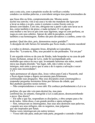 aste a esta ceia, com o propósito oculto de verificar a minha
conduta e as minhas palavras, e convidaste amigos teus para testemunhos do
que fosse dito ou feito, comprometendo-me. Mesmo assim
aceitei teu convite; vim à tua casa e tu não me mandaste dar água par
a lavar as mãos e os pés, como é costume e como fizeste com os
demais convidados. Com isto, obrigaste-me a partir o pão sem lavar as m
ãos, como também é de praxe, e nada reclamei. E vem agora
esta mulher e me lava os pés com suas lágrimas, unge-os com perfume, en
xuga-os com seus cabelos. Apesar de sabê-la pecadora, aceitei
também a sua homenagem. Ambos são pois devedores e a ambos, como vês
perdoei. Qual dos dois, pois, demonstrou maior gratidão?".
A decepção do rabi fariseu foi tamanha que ficou mudo, o mesmo sucedend
o a todos os demais, enquanto Jesus, dirigindo-se à pecadora,
disse-lhe: "Levanta-te, filha, teus pecados te são perdoados. Vai em paz"
.
E em seguida retirou-se da casa de Simão, indo hospedar-se na casa do pub
licano Jochanan, amigo de Levy, onde foi acompanhado pela
multidão que estava na rua e que, levantando lanternas nas mãos, manife
stava sua alegria dizendo: "teu lugar, rabi, não é entre os teus
inimigos, mas entre o povo que te ama e de ti espera a salvação e socor
ro para suas necessidades".
* * *
Após permanecer ali alguns dias, Jesus voltou para Caná e Nazareth, ond
e ficou algum tempo e depois novamente para Kfarnaum,
continuando suas pregações. Mas seus discípulos eram constrangidos a
responder perguntas insistentes feitas por fariseus da cidade, que
lhes punham questões nestes termos:
— Não compreendemos o vosso rabi: Ele conhece profundamente a Lei e os
profetas; diz que não veio para destruí-las, mas para
confirmá-las; no entanto, transgride a Lei a cada passo, desencaminhando
o povo. Que dizeis?
— Ele sabe o que faz, respondiam os discípulos, e obra sempre para o be
m de todos. Além disso, é um grande profeta e opera milagres.
— Sim, retrucavam os interrogantes, mas seus atos destroem suas palavras,
e quanto aos seus milagres, não os negamos, mas julgamos
que são inspirados por Satan.
Outras vezes interrogavam em outros termos:
— Vosso rabi não para; anda por toda parte, pregando e curando e faland
 