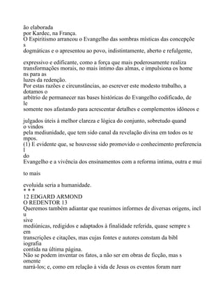 ão elaborada
por Kardec, na França.
O Espiritismo arrancou o Evangelho das sombras místicas das concepçõe
s
dogmáticas e o apresentou ao povo, indistintamente, aberto e refulgente,
expressivo e edificante, como a força que mais poderosamente realiza
transformações morais, no mais íntimo das almas, e impulsiona os home
ns para as
luzes da redenção.
Por estas razões e circunstâncias, ao escrever este modesto trabalho, a
dotamos o
arbítrio de permanecer nas bases históricas do Evangelho codificado, de
le
somente nos afastando para acrescentar detalhes e complementos idôneos e
julgados úteis à melhor clareza e lógica do conjunto, sobretudo quand
o vindos
pela mediunidade, que tem sido canal da revelação divina em todos os te
mpos.
(1) E evidente que, se houvesse sido promovido o conhecimento preferencia
l
do
Evangelho e a vivência dos ensinamentos com a reforma intima, outra e mui
to mais
evoluida seria a humanidade.
* * *
12 EDGARD ARMOND
O REDENTOR 13
Queremos também adiantar que reunimos informes de diversas origens, incl
u
sive
mediúnicas, redigidos e adaptados à finalidade referida, quase sempre s
em
transcrições e citações, mas cujas fontes e autores constam da bibl
iografia
contida na última página.
Não se podem inventar os fatos, a não ser em obras de ficção, mas s
omente
narrá-los; e, como em relação à vida de Jesus os eventos foram narr
 
