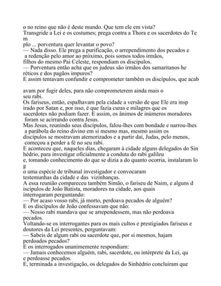 o no reino que não é deste mundo. Que tem ele em vista?
Transgride a Lei e os costumes; prega contra a Thora e os sacerdotes do Te
m
plo ... porventura quer levantar o povo?
— Nada disso. Ele prega a purificação, o arrependimento dos pecados e
a redenção pelo amor ao próximo, pois somos todos irmãos,
filhos do mesmo Pai Celeste, respondiam os discípulos.
— Porventura então acha que os judeus são irmãos dos samaritanos he
réticos e dos pagãos impuros?
E assim tentavam confundir e comprometer também os discípulos, que acab
avam por fugir deles, para não comprometerem ainda mais o
seu rabi.
Os fariseus, então, espalhavam pela cidade a versão de que Ele era insp
irado por Satan e, por isso, é que fazia curas e milagres que os
sacerdotes não podiam fazer. E assim, os ânimos de inúmeros moradores
foram se acirrando contra Jesus.
Mas Jesus, reunindo seus discípulos, falou-lhes com bondade e narrou-lhes
a parábola do reino divino em si mesmo mas, mesmo assim os
discípulos se mostravam atemorizados e a partir daí, Judas, pelo menos,
começou a perder a fé no seu rabi.
E aconteceu que, naqueles dias, chegaram à cidade alguns delegados do Sin
hédrio, para investigar oficialmente a conduta do rabi galileu
e, tomando conhecimento do que se dizia a do quanto ocorria, instalaram lo
g
o uma espécie de tribunal investigador e convocaram
testemunhas da cidade e das vizinhanças.
A essa reunião compareceu também Simão, o fariseu de Naim, e alguns d
iscípulos de João Batista, moradores na cidade, aos quais
interrogaram perguntando:
— Por acaso vosso rabi, já morto, perdoava pecados de alguém?
E os discípulos de João confessavam que não:
— Nosso rabi mandava que se arrependessem, mas não perdoava
pecados.
Voltando-se os interrogantes para os mais cultos e prestigiados fariseus e
doutores da Lei presentes, perguntavam:
— Sabeis de algum rabi ou sacerdote que, por si mesmos, hajam
perdoados pecados?
E os interrogados unanimemente respondiam:
— Jamais conhecemos alguém, rabi, sacerdote, ou intérprete da Lei, qu
e perdoasse pecados.
E, terminada a investigação, os delegados do Sinhédrio concluiram que
 