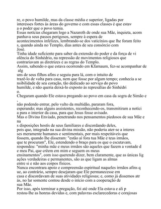 re, o povo humilde, mas da classe média e superior, ligadas por
interesses fortes às áreas do governo e com essas classes é que estav
a o poder que o povo temia.
Essas notícias chegaram logo a Nazareth de onde sua Mãe, inquieta, acom
panhava seus passos perigosos, sempre à espera de
acontecimentos infelizes, lembrando-se dos vaticínios que lhe foram feito
s, quando ainda no Templo, dias antes de seu consórcio com
José.
Tinha idade suficiente para saber da extensão do poder e da força de vi
olência do Sinhédrio, na repressão de movimentos religiosos que
contrariavam as diretrizes e as regras do Templo.
Assim, sabendo o que estava ocorrendo em Kfarnaum, fez-se acompanhar de
alg
uns de seus filhos afins e seguiu para lá, com o intuito de
trazê-lo de volta para casa, nem que fosse por algum tempo; conhecia a se
nsibilidade de seu coração, tão dedicado ao serviço do povo
humilde, e não queria deixá-lo exposto às represálias do Sinhédri
o.
Chegaram quando Ele estava pregando ao povo em casa da sogra de Simão e
,
não podendo entrar, pelo vulto da multidão, pararam fora,
esperando; mas alguns assistentes, reconhecendo-os, transmitiram a notíci
a para o interior da casa, para que Jesus fosse avisado.
Mas o Divino Enviado, penetrando nos pensamentos piedosos de sua Mãe e
na
s disposições hostís de seus familiares e discordando deles,
pois que, integrado na sua divina missão, não poderia ater-se a interes
ses meramente humanos e sentimentais, por mais respeitáveis que
fossem, quando lhe disseram: "estão aí fora tua Mãe e teus irmãos,
que te procuram", Ele, estendendo o braço para os que o escutavam,
respondeu: "minha mãe e meus irmãos são aqueles que fazem a vontade d
e meu Pai, que crêem em mim e seguem os meus
ensinamentos", com isso querendo dizer, bem claramente, que as únicas lig
ações verdadeiras e permanentes, são as que ligam as almas
entre si e não aos corpos físicos.
Nunca encontrara apoio e compreensão espiritual naqueles irmãos afins q
ue, ao contrário, sempre desejaram que Ele permanecesse em
casa e discordavam de suas atividades religiosas; e, como já dissemos atr
ás, no lar somente contou desde o início com a cooperação de
sua Mãe.
Por isso, após terminar a pregação, foi até onde Ela estava e ali p
restou-lhe as honras devidas e, com palavras esclarecedoras e corajosas
 