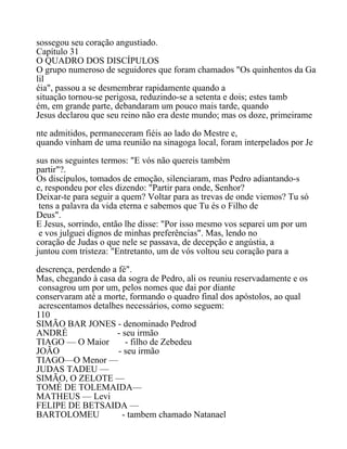 sossegou seu coração angustiado.
Capítulo 31
O QUADRO DOS DISCÍPULOS
O grupo numeroso de seguidores que foram chamados "Os quinhentos da Ga
lil
éia", passou a se desmembrar rapidamente quando a
situação tornou-se perigosa, reduzindo-se a setenta e dois; estes tamb
ém, em grande parte, debandaram um pouco mais tarde, quando
Jesus declarou que seu reino não era deste mundo; mas os doze, primeirame
nte admitidos, permaneceram fiéis ao lado do Mestre e,
quando vinham de uma reunião na sinagoga local, foram interpelados por Je
sus nos seguintes termos: "E vós não quereis também
partir"?.
Os discípulos, tomados de emoção, silenciaram, mas Pedro adiantando-s
e, respondeu por eles dizendo: "Partir para onde, Senhor?
Deixar-te para seguir a quem? Voltar para as trevas de onde viemos? Tu só
tens a palavra da vida eterna e sabemos que Tu és o Filho de
Deus".
E Jesus, sorrindo, então lhe disse: "Por isso mesmo vos separei um por um
e vos julguei dignos de minhas preferências". Mas, lendo no
coração de Judas o que nele se passava, de decepção e angústia, a
juntou com tristeza: "Entretanto, um de vós voltou seu coração para a
descrença, perdendo a fé".
Mas, chegando à casa da sogra de Pedro, ali os reuniu reservadamente e os
consagrou um por um, pelos nomes que dai por diante
conservaram até a morte, formando o quadro final dos apóstolos, ao qual
acrescentamos detalhes necessários, como seguem:
110
SIMÃO BAR JONES - denominado Pedrod
ANDRÉ - seu irmão
TIAGO — O Maior - filho de Zebedeu
JOÃO - seu irmão
TIAGO—O Menor —
JUDAS TADEU —
SIMÃO, O ZELOTE —
TOMÉ DE TOLEMAIDA—
MATHEUS — Levi
FELIPE DE BETSAIDA —
BARTOLOMEU - tambem chamado Natanael
 