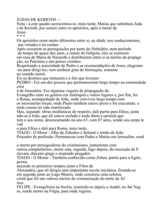 JUDAS DE KERIOTH —
Nota - a este quadro acrescentou-se, mais tarde, Matias que substituiu Juda
s de Kerioth, por sorteio entre os apóstolos, após a morte de
Jesus.
* * *
Os apóstolos eram muito diferentes entre si, na idade, nos conhecimentos,
nas virtudes e no caráter.
Após cessarem as perseguições por parte do Sinhédrio, num período
de tempo de quase dez anos, a contar do Gólgota, eles se reuniram
em casa de Maria de Nazareth e distribuiram entre si as tarefas da propaga
ção, na Palestina e nos países visinhos.
Respeitando a maioridade de Pedro e as recomendações de Jesus, elegeram
-no para dirigí-los, sem nenhum grau de hierarquia, somente
no sentido moral.
Eis os destinos que tomaram e o fim que tiveram:
PEDRO - Foi um dos poucos que permaneceram largo tempo na comunidade
crist
ã de Jerusalém. Fez algumas viagens de propagação do
Evangelho entre os gentios em Antióquia e outros lugares e, por fim, foi
a Roma, acompanhado de João, onde conviveu largo tempo com
os messianitas locais, onde Paulo também esteve preso e foi executado, e
onde consta ter sido martirizado.
Mas, segundo obras mediúnicas de respeito, dali partiu para Efeso, junta
ndo-se a João, que ali estava exilado e onde ditou a epístola que
tem o seu nome, desencarnando no ano 67, com 87 anos, sendo seu corpo le
vad
o para Efeso e dali para Roma, mais tarde.
TIAGO - O Maior - filho de Zebedeu e Salomé e irmão de João.
Pescador de profissão. Permaneceu com Pedro e Matias em Jerusalém, send
o morto por perseguidores do cristianismo, juntamente com
outros companheiros, morte esta, seguida, logo depois, da execução de E
stevam, diácono grego e inspirado pregador.
TIAGO - O Menor - Também conhecido como Zebeu, partiu para o Egito,
perma
necendo os primeiros tempos junto a Filon de
Alexandria, que ali dirigia uma importante escola iniciática, fixando-se
em seguida junto ao Lago Moeris, onde construiu uma colonia
cristã que foi um valioso núcleo de cristianização do norte da Áf
rica.
FELIPE - Evangelizou na lturéia, reunindo-se depois a André, no 4ar Neg
ro, sendo morto na Frígia, para onde seguira.
 