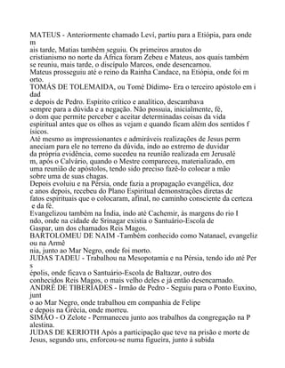 MATEUS - Anteriormente chamado Leví, partiu para a Etiópia, para onde
m
ais tarde, Matias também seguiu. Os primeiros arautos do
cristianismo no norte da África foram Zebeu e Mateus, aos quais também
se reuniu, mais tarde, o discípulo Marcos, onde desencarnou.
Mateus prosseguiu até o reino da Rainha Candace, na Etiópia, onde foi m
orto.
TOMÁS DE TOLEMAIDA, ou Tomé Dídimo- Era o terceiro apóstolo em i
dad
e depois de Pedro. Espírito crítico e analítico, descambava
sempre para a dúvida e a negação. Não possuia, inicialmente, fé,
o dom que permite perceber e aceitar determinadas coisas da vida
espiritual antes que os olhos as vejam e quando ficam além dos sentidos f
ísicos.
Até mesmo as impressionantes e admiráveis realizações de Jesus perm
aneciam para ele no terreno da dúvida, indo ao extremo de duvidar
da própria evidência, como sucedeu na reunião realizada em Jerusalé
m, após o Calvário, quando o Mestre compareceu, materializado, em
uma reunião de apóstolos, tendo sido preciso fazê-lo colocar a mão
sobre uma de suas chagas.
Depois evoluiu e na Pérsia, onde fazia a propagação evangélica, doz
e anos depois, recebeu do Plano Espiritual demonstrações diretas de
fatos espirituais que o colocaram, afinal, no caminho consciente da certeza
e da fé.
Evangelizou também na Índia, indo até Cachemir, às margens do rio I
ndo, onde na cidade de Srinagar existia o Santuário-Escola de
Gaspar, um dos chamados Reis Magos.
BARTOLOMEU DE NAIM -Também conhecido como Natanael, evangeliz
ou na Armê
nia, junto ao Mar Negro, onde foi morto.
JUDAS TADEU - Trabalhou na Mesopotamia e na Pérsia, tendo ido até Per
s
épolis, onde ficava o Santuário-Escola de Baltazar, outro dos
conhecidos Reis Magos, o mais velho deles e já então desencarnado.
ANDRÉ DE TIBERIADES - Irmão de Pedro - Seguiu para o Ponto Euxino,
junt
o ao Mar Negro, onde trabalhou em companhia de Felipe
e depois na Grécia, onde morreu.
SIMÃO - O Zelote - Permaneceu junto aos trabalhos da congregação na P
alestina.
JUDAS DE KERIOTH Após a participação que teve na prisão e morte de
Jesus, segundo uns, enforcou-se numa figueira, junto à subida
 
