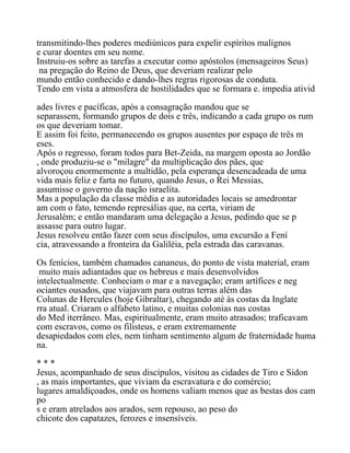 transmitindo-lhes poderes mediúnicos para expelir espíritos malígnos
e curar doentes em seu nome.
Instruiu-os sobre as tarefas a executar como apóstolos (mensageiros Seus)
na pregação do Reino de Deus, que deveriam realizar pelo
mundo então conhecido e dando-lhes regras rigorosas de conduta.
Tendo em vista a atmosfera de hostilidades que se formara e. impedia ativid
ades livres e pacíficas, após a consagração mandou que se
separassem, formando grupos de dois e três, indicando a cada grupo os rum
os que deveriam tomar.
E assim foi feito, permanecendo os grupos ausentes por espaço de três m
eses.
Após o regresso, foram todos para Bet-Zeida, na margem oposta ao Jordão
, onde produziu-se o "milagre" da multiplicação dos pães, que
alvoroçou enormemente a multidão, pela esperança desencadeada de uma
vida mais feliz e farta no futuro, quando Jesus, o Rei Messias,
assumisse o governo da nação israelita.
Mas a população da classe média e as autoridades locais se amedrontar
am com o fato, temendo represálias que, na certa, viriam de
Jerusalém; e então mandaram uma delegação a Jesus, pedindo que se p
assasse para outro lugar.
Jesus resolveu então fazer com seus discípulos, uma excursão a Fení
cia, atravessando a fronteira da Galiléia, pela estrada das caravanas.
Os fenícios, também chamados cananeus, do ponto de vista material, eram
muito mais adiantados que os hebreus e mais desenvolvidos
intelectualmente. Conheciam o mar e a navegação; eram artífices e neg
ociantes ousados, que viajavam para outras terras além das
Colunas de Hercules (hoje Gibraltar), chegando até às costas da Inglate
rra atual. Criaram o alfabeto latino, e muitas colonias nas costas
do Med iterrâneo. Mas, espiritualmente, eram muito atrasados; traficavam
com escravos, como os filisteus, e eram extremamente
desapiedados com eles, nem tinham sentimento algum de fraternidade huma
na.
* * *
Jesus, acompanhado de seus discípulos, visitou as cidades de Tiro e Sidon
, as mais importantes, que viviam da escravatura e do comércio;
lugares amaldiçoados, onde os homens valiam menos que as bestas dos cam
po
s e eram atrelados aos arados, sem repouso, ao peso do
chicote dos capatazes, ferozes e insensíveis.
 