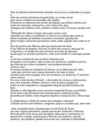 Para ali afluiam constantemente rebanhos de escravos, comprados ou seques
tr
ados nas colonias litorâneas despoliciadas, ou vindos até ali
para serem vendidos nos mercados das cidades.
Floresciam as indústrias dos tecidos de púrpura, que tinham enorme acei
tação nos mercados estrangeiros, entre outros fins, para
roupagens de mulheres ricas, cortinas e mantos reais. O mesmo sucedia com
a
fabricação de vidros e metais, para cujas usinas eram
remetidos os velhos, as mulheres, os fracos e as crianças que, pelas pr
óprias condições do trabalho incessante e insalubre, aguentavam
pouco tempo e adoeciam gravemente sendo, então, jogados fora, sobre os m
o
ntes de escórias das fábricas, para que morressem de fome.
E nas fábricas de púrpura, furavam os olhos dos escravos, para que nã
o fugissem, e os atrelavam com correntes nas rodas de água que
faziam girar os moinhos pestilentos, onde eram moidos os caramujos produt
or
es da tinta, trazidos do mar em botes tripulados por
pescadores escravizados e dali levados aos tintureiros, também escravos,
que lidavam nas cubas escaldantes, sem nenhuma proteção
contra o calor.
O mesmo sucedia nas fundições de bronze, ou na fabricação de vidro,
onde tudo era feito sem a menor proteção e de onde só eram
retirados para serem jogados fora, nos monturos, até morrerem. E morriam
como moscas.
Era essa a terra do deus Moloch o devorador de crianças e adolescentes
que, com Astaroth e Melkar, formava o trio de deuses pagãos de
cultos os mais impiedosos e repugnantes daquele período histórico bár
baro.
Quando a visão daquelas cenas se tornou insuportável para a sensibilida
de de Jesus e dos discípulos eles rumaram para a lturéia de Felipe,
passando por Gedêra, onde chegaram durante as festas de Zeus. Havia naqu
e
la cidade deuses e idolos de muitos povos pagãos, cada qual
exibindo um rito mais bárbaro e sangrento, quase os mesmos que, anos mais
tarde, escandalizaram e despertaram a ira de Paulo de Tarso,
nas suas viagens apostolares, quando passou por Antiochia e Seleucia.
Por toda parte Jesus levou seus discípulos •para que se instruissem, co
nhecessem o mundo, enrijecessem a fibra de seus espíritos, afim de
poderem, eles próprios, quando estivessem sós, enfrentar as dificuldade
 
