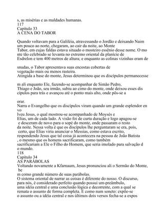 s, as misérias e as maldades humanas.
117
Capítulo 33
A CENA DO TABOR
Quando voltavam para a Galiléia, atravessando o Jordão e deixando Naim
um pouco ao norte, chegaram, ao cair da noite, ao Monte
Tabor, em cujas faldas estava situado o mosteiro essênio desse nome. O mo
nte tão celebrado se levanta no extremo oriental da planície de
Esdrelon e tem 400 metros de altura; e enquanto as colinas vizinhas eram de
snudas, o Tabor apresentava suas encostas cobertas de
vegetação mais ou menos rasteira.
Atingida a base do monte, Jesus determinou que os discípulos permanecesse
m ali enquanto Ele, fazendo-se acompanhar de Simão Pedro,
Thiago e João, seu irmão, subiu ao cimo do monte, onde deixou esses dis
cípulos para trás e avançou até o ponto mais alto, onde pôs-se a
orar.
Narra o Evangelho que os discípulos viram quando um grande esplendor en
vo
lveu Jesus, o qual mostrou-se acompanhado de Moysés e
Elias, um de cada lado. A visão foi de curta duração e logo apagou-se
e desceram de novo para o sopé do monte, onde passaram o resto
da noite. Nessa volta é que os discípulos lhe perguntaram se era, pois,
certo, que Elias viria anunciar o Messias, como estava escrito,
respondendo Jesus que tal coisa já acontecera na pessoa de João Batista
, o mesmo que os homens sacrificaram, como também
sacrificariam a Ele o Filho do Homem, que seria imolado para salvação d
o mundo.
118
Capítulo 34
AS PARÁBOLAS
Voltando novamente a Kfarnaum, Jesus pronunciou ali o Sermão do Monte,
be
m como grande número de suas parábolas.
O sistema oriental de narrar as coisas é diferente do nosso. O discurso,
para nós, é considerado perfeito quando possui um-preâmbulo,
uma idéia central e uma conclusão lógica e decorrente, com a qual se
remata o assunto de forma completa. E como num soneto: expõe-se
o assunto ou a idéia central e nos últimos dois versos fecha-se a expos
 