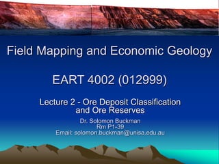 Lecture 2 - Ore Deposit Classification
and Ore Reserves
Dr. Solomon Buckman
Rm P1-39
Email: solomon.buckman@unisa.edu.au
Field Mapping and Economic Geology
EART 4002 (012999)
 