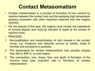 Contact Metasomatism
• Contact metasomatism is a process of formation of new mineral by
reaction between the contact rock and the escaping high temperature
gaseous emanation with other important materials from the magma
chamber.
• For the deposit of this type, the magma must contain the ingredients
of mineral deposit and must be intruded at depth at the contact of
reactive rocks.
• PROCESS:
1. Recrystallization and recombination of rock mineral in the contact
zones, e.g. limestone and dolomite convert to marble, shale to
hornfels and sandstone to quartzite.
2. The temperature for contact metasomatism may possibly ranging
from 400 to 800⁰ C, or even higher.
3. The composition, size, shape, form and depth of formation of the
intrusive body play important role in formation of contact
metasomatism.
 