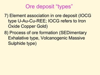 Ore deposit “types”
7) Element association in ore deposit (IOCG
type U-Au-Cu-REE; IOCG refers to Iron
Oxide Copper Gold)
8) Process of ore formation (SEDimentary
Exhalative type, Volcanogenic Massive
Sulphide type)
 