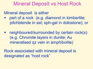Mineral Deposit vs Host Rock
Mineral deposit is either
 part of a rock (e.g. diamond in kimberlite;
pitchblende in sst; sph-gal in dolostone); or
 neighboured/surrounded by certain rock(s)
(e.g. Chromite layers in dunite; Au
mineralised qz vein in amphibolite)
Rock associated with mineral deposit is
designated as “host rock”
 