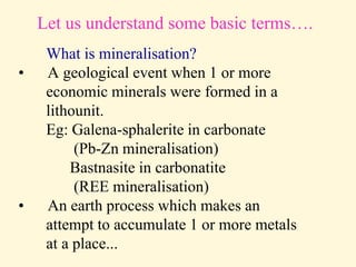 Let us understand some basic terms….
What is mineralisation?
• A geological event when 1 or more
economic minerals were formed in a
lithounit.
Eg: Galena-sphalerite in carbonate
(Pb-Zn mineralisation)
Bastnasite in carbonatite
(REE mineralisation)
• An earth process which makes an
attempt to accumulate 1 or more metals
at a place...
 
