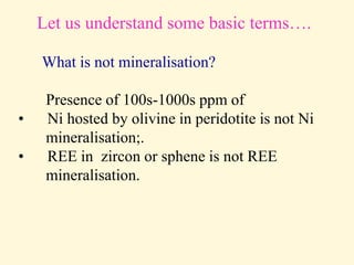 Let us understand some basic terms….
What is not mineralisation?
Presence of 100s-1000s ppm of
• Ni hosted by olivine in peridotite is not Ni
mineralisation;.
• REE in zircon or sphene is not REE
mineralisation.
 