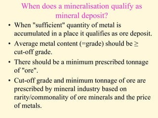 When does a mineralisation qualify as
mineral deposit?
• When "sufficient" quantity of metal is
accumulated in a place it qualifies as ore deposit.
• Average metal content (=grade) should be ≥
cut-off grade.
• There should be a minimum prescribed tonnage
of "ore".
• Cut-off grade and minimum tonnage of ore are
prescribed by mineral industry based on
rarity/commonality of ore minerals and the price
of metals.
 