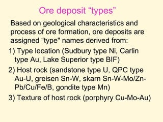Ore deposit “types”
Based on geological characteristics and
process of ore formation, ore deposits are
assigned “type" names derived from:
1) Type location (Sudbury type Ni, Carlin
type Au, Lake Superior type BIF)
2) Host rock (sandstone type U, QPC type
Au-U, greisen Sn-W, skarn Sn-W-Mo/Zn-
Pb/Cu/Fe/B, gondite type Mn)
3) Texture of host rock (porphyry Cu-Mo-Au)
 