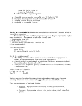 I-type: Cu, Mo, Zn, Pb, Ag, Au
S-type: Sn, W, Be,U, Li
Ti and Fe are found in a range of compositions
a) Chalcophile elements: partition into a sulfide melt. Ni, Cu, Fe, Co, PGE
b) Siderophile elements partition into oxide melts (Cr, Fe, Ti, V, and P
c) Lithophile elements prefer the silicate melt
d) Compatible vs. incompatible Elements.
HYDROTHERMALFLUIDS Hot waters that usually have been derived from a magmatic process,or
warmed during magmatism.
These are the dregs of the crystallizing magma. (usually felsic) They can separate out at depth or
closer to the surface. The composition of these fluids is derived from:
1. The composition of the melt,
2. The P and T of separation,
3. The nature of other waters with which it interacts, and
4. Reaction with wallrock.
These fluids may contain
Pb, Zn, Ag, Au
LIL large ion Lithophile such as Li, Be,Rb
How do they precipitate metals?
a) The solubility of volatile and non-volatile solutes in supercritical water is proportional to
density. So if we go from high to low P and T, results in precipitation.
b) Cl complexes dissociate approximately as hydrothermal fluid density decreases,so alkali and
base metal complexes dissociate at lower P-T.
c) Boiling will cause precipitation: primary, when VP increased due to crystallization; secondary
when pressure release
Relative stability of Cl complexes:
Cu +2
Zn +2
Pb+2
Ag+
Hg +2
High PT Low PT
Wall-rock alteration A reaction of hydrothermal fluids with enclosing rocks, causing changes in
mineralogy that are most marked adjacent to the vein and become less distinct further away.
There are two categories of wall rock alteration:
a. Hypogene - Hypogene alteration is caused by ascending hydrothermal fluids,
b. Supergene - By descending meteoric water reacting with previously mineralized
ground.
 