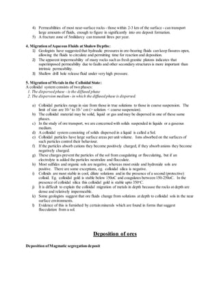 4) Permeabilities of most near-surface rocks - those within 2-3 km of the surface - can transport
large amounts of fluids, enough to figure in significantly into ore deposit formation.
5) A fracture zone of 5milidarcy can transmit litres per year.
4. Migration ofAqueous Fluids at ShalowDepths:
1) Geologists have suggested that hydraulic pressures in ore-bearing fluids can keep fissures open,
allowing the fluids to circulate and permitting time for reaction and deposition.
2) The apparent impermeability of many rocks such as fresh granitic plutons indicates that
superimposed permeability due to faults and other secondary structures is more important than
intrinsic permeability.
3) Shallow drill hole release fluid under very high pressure.
5. Migration ofMetals in the Colloidal State:
A colloidal system consists of two phases:
1. The dispersed phase - is the diffused phase
2. The dispersion medium - in which the diffused phase is dispersed.
a) Colloidal particles range in size from those in true solutions to those in coarse suspension. The
limit of size are 10-3
to 10-7
cm (> solution < coarse suspension).
b) The colloidal material may be solid, liquid or gas and may be dispersed in one of these same
phases.
c) In the study of ore transport, we are concerned with solids suspended in liquids or a gaseous
medium.
d) A colloidal system consisting of solids dispersed in a liquid is called a Sol.
e) Colloidal particles have large surface areas per unit volume. Ions absorbed on the surfaces of
such particles control their behaviour.
f) If the particles absorb cations they become positively charged, if they absorb anions they become
negatively charged.
g) These charges prevent the particles of the sol from coagulating or flocculating, but if an
electrolyte is added the particles neutralize and flocculate.
h) Most sulfides and organic sols are negative, whereas most oxide and hydroxide sols are
positive. There are some exceptions, eg. colloidal silica is negative.
i) Colloids are most stable in cool, dilute solutions and in the presence of a second (protective)
colloid. Eg. colloidal gold is stable below 150oC and coagulates between 150-250oC. In the
presence of colloidal silica this colloidal gold is stable upto 350o
C.
j) It is difficult to explain the colloidal migration of metals in depth because the rocks at depth are
dense and relatively impermeable.
k) Some geologists suggest that ore fluids change from solutions at depth to colloidal sols in the near
surface environments.
l) Evidence of this is furnished by certain minerals which are found in forms that suggest
flocculation from a sol.
Deposition of ores
Deposition ofMagmatic segregation deposit
 