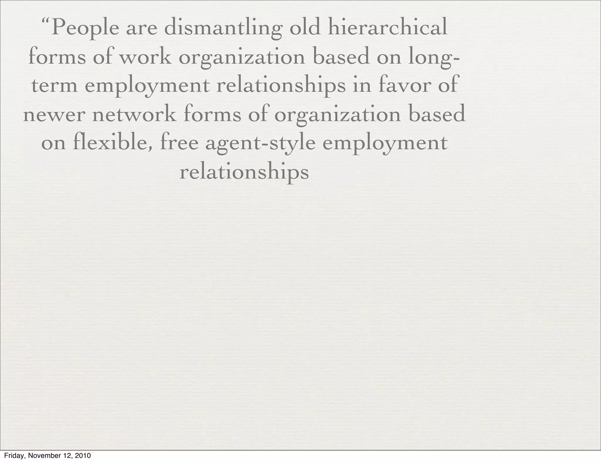 “People are dismantling old hierarchical
forms of work organization based on long-
term employment relationships in favor of
newer network forms of organization based
on flexible, free agent-style employment
relationships
Friday, November 12, 2010
 