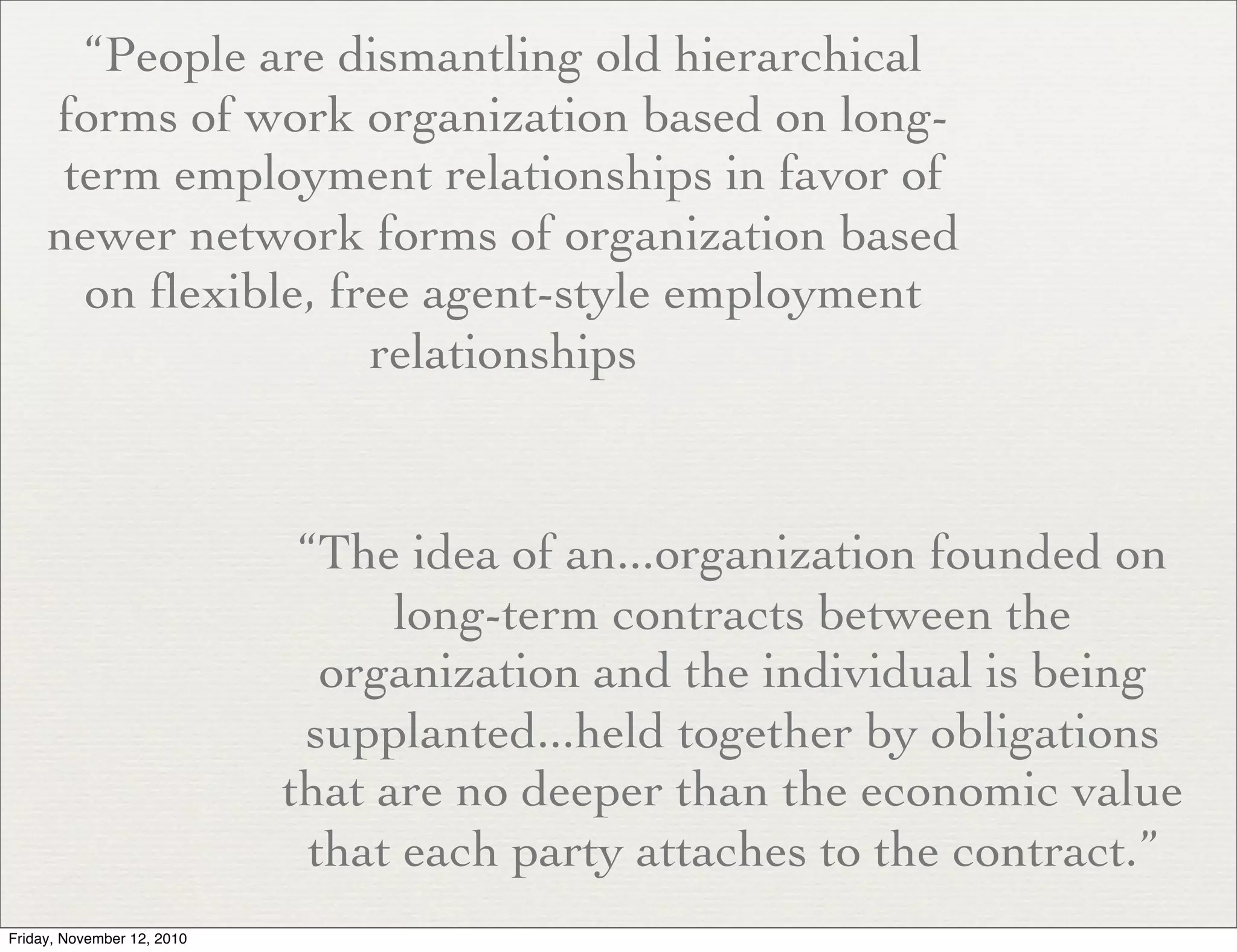 “The idea of an...organization founded on
long-term contracts between the
organization and the individual is being
supplanted...held together by obligations
that are no deeper than the economic value
that each party attaches to the contract.”
“People are dismantling old hierarchical
forms of work organization based on long-
term employment relationships in favor of
newer network forms of organization based
on flexible, free agent-style employment
relationships
Friday, November 12, 2010
 