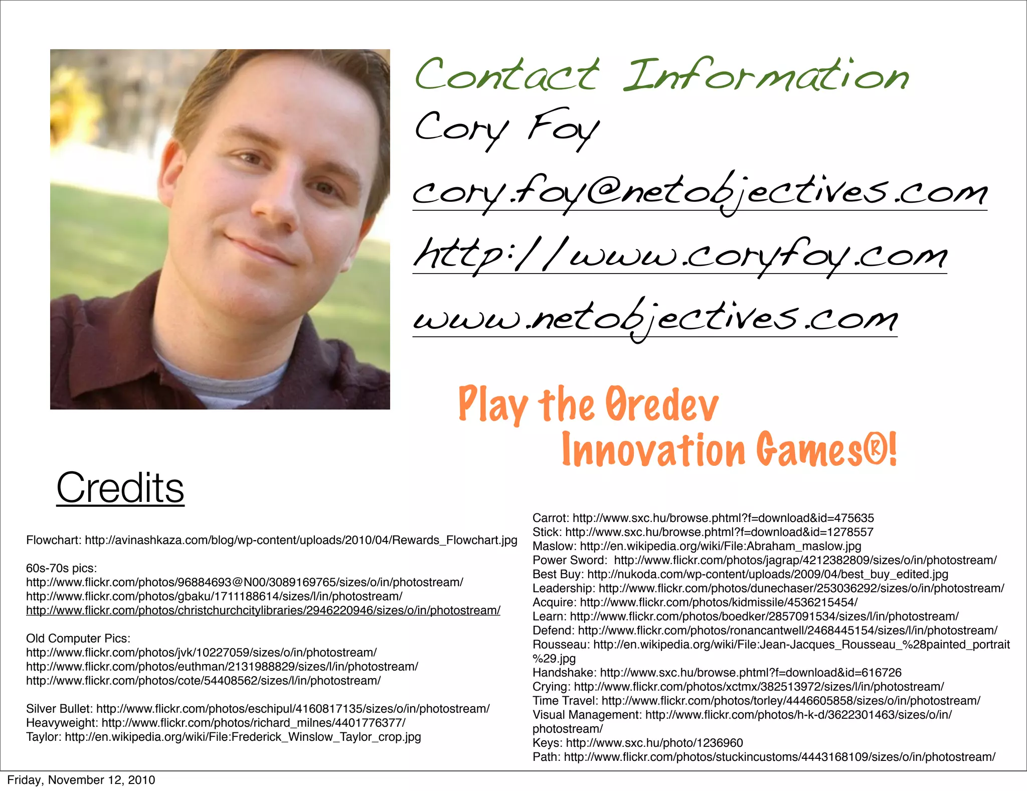 Cory Foy
cory.foy@netobjectives.com
http://www.coryfoy.com
www.netobjectives.com
Contact Information
Play the Øredev
Innovation Games®!
Credits
Flowchart: http://avinashkaza.com/blog/wp-content/uploads/2010/04/Rewards_Flowchart.jpg
60s-70s pics:
http://www.flickr.com/photos/96884693@N00/3089169765/sizes/o/in/photostream/
http://www.flickr.com/photos/gbaku/1711188614/sizes/l/in/photostream/
http://www.flickr.com/photos/christchurchcitylibraries/2946220946/sizes/o/in/photostream/
Old Computer Pics:
http://www.flickr.com/photos/jvk/10227059/sizes/o/in/photostream/
http://www.flickr.com/photos/euthman/2131988829/sizes/l/in/photostream/
http://www.flickr.com/photos/cote/54408562/sizes/l/in/photostream/
Silver Bullet: http://www.flickr.com/photos/eschipul/4160817135/sizes/o/in/photostream/
Heavyweight: http://www.flickr.com/photos/richard_milnes/4401776377/
Taylor: http://en.wikipedia.org/wiki/File:Frederick_Winslow_Taylor_crop.jpg
Carrot: http://www.sxc.hu/browse.phtml?f=download&id=475635
Stick: http://www.sxc.hu/browse.phtml?f=download&id=1278557
Maslow: http://en.wikipedia.org/wiki/File:Abraham_maslow.jpg
Power Sword: http://www.flickr.com/photos/jagrap/4212382809/sizes/o/in/photostream/
Best Buy: http://nukoda.com/wp-content/uploads/2009/04/best_buy_edited.jpg
Leadership: http://www.flickr.com/photos/dunechaser/253036292/sizes/o/in/photostream/
Acquire: http://www.flickr.com/photos/kidmissile/4536215454/
Learn: http://www.flickr.com/photos/boedker/2857091534/sizes/l/in/photostream/
Defend: http://www.flickr.com/photos/ronancantwell/2468445154/sizes/l/in/photostream/
Rousseau: http://en.wikipedia.org/wiki/File:Jean-Jacques_Rousseau_%28painted_portrait
%29.jpg
Handshake: http://www.sxc.hu/browse.phtml?f=download&id=616726
Crying: http://www.flickr.com/photos/xctmx/382513972/sizes/l/in/photostream/
Time Travel: http://www.flickr.com/photos/torley/4446605858/sizes/o/in/photostream/
Visual Management: http://www.flickr.com/photos/h-k-d/3622301463/sizes/o/in/
photostream/
Keys: http://www.sxc.hu/photo/1236960
Path: http://www.flickr.com/photos/stuckincustoms/4443168109/sizes/o/in/photostream/
Friday, November 12, 2010
 