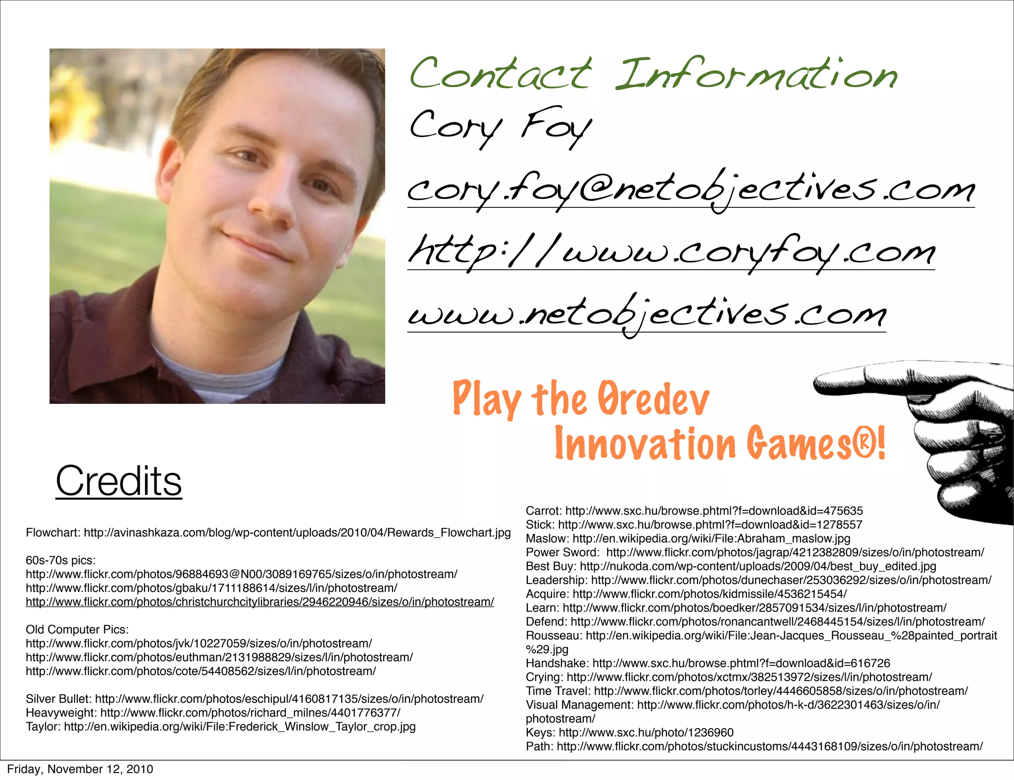 Cory Foy
cory.foy@netobjectives.com
http://www.coryfoy.com
www.netobjectives.com
Contact Information
Play the Øredev
Innovation Games®!
Credits
Flowchart: http://avinashkaza.com/blog/wp-content/uploads/2010/04/Rewards_Flowchart.jpg
60s-70s pics:
http://www.flickr.com/photos/96884693@N00/3089169765/sizes/o/in/photostream/
http://www.flickr.com/photos/gbaku/1711188614/sizes/l/in/photostream/
http://www.flickr.com/photos/christchurchcitylibraries/2946220946/sizes/o/in/photostream/
Old Computer Pics:
http://www.flickr.com/photos/jvk/10227059/sizes/o/in/photostream/
http://www.flickr.com/photos/euthman/2131988829/sizes/l/in/photostream/
http://www.flickr.com/photos/cote/54408562/sizes/l/in/photostream/
Silver Bullet: http://www.flickr.com/photos/eschipul/4160817135/sizes/o/in/photostream/
Heavyweight: http://www.flickr.com/photos/richard_milnes/4401776377/
Taylor: http://en.wikipedia.org/wiki/File:Frederick_Winslow_Taylor_crop.jpg
Carrot: http://www.sxc.hu/browse.phtml?f=download&id=475635
Stick: http://www.sxc.hu/browse.phtml?f=download&id=1278557
Maslow: http://en.wikipedia.org/wiki/File:Abraham_maslow.jpg
Power Sword: http://www.flickr.com/photos/jagrap/4212382809/sizes/o/in/photostream/
Best Buy: http://nukoda.com/wp-content/uploads/2009/04/best_buy_edited.jpg
Leadership: http://www.flickr.com/photos/dunechaser/253036292/sizes/o/in/photostream/
Acquire: http://www.flickr.com/photos/kidmissile/4536215454/
Learn: http://www.flickr.com/photos/boedker/2857091534/sizes/l/in/photostream/
Defend: http://www.flickr.com/photos/ronancantwell/2468445154/sizes/l/in/photostream/
Rousseau: http://en.wikipedia.org/wiki/File:Jean-Jacques_Rousseau_%28painted_portrait
%29.jpg
Handshake: http://www.sxc.hu/browse.phtml?f=download&id=616726
Crying: http://www.flickr.com/photos/xctmx/382513972/sizes/l/in/photostream/
Time Travel: http://www.flickr.com/photos/torley/4446605858/sizes/o/in/photostream/
Visual Management: http://www.flickr.com/photos/h-k-d/3622301463/sizes/o/in/
photostream/
Keys: http://www.sxc.hu/photo/1236960
Path: http://www.flickr.com/photos/stuckincustoms/4443168109/sizes/o/in/photostream/
Friday, November 12, 2010
 