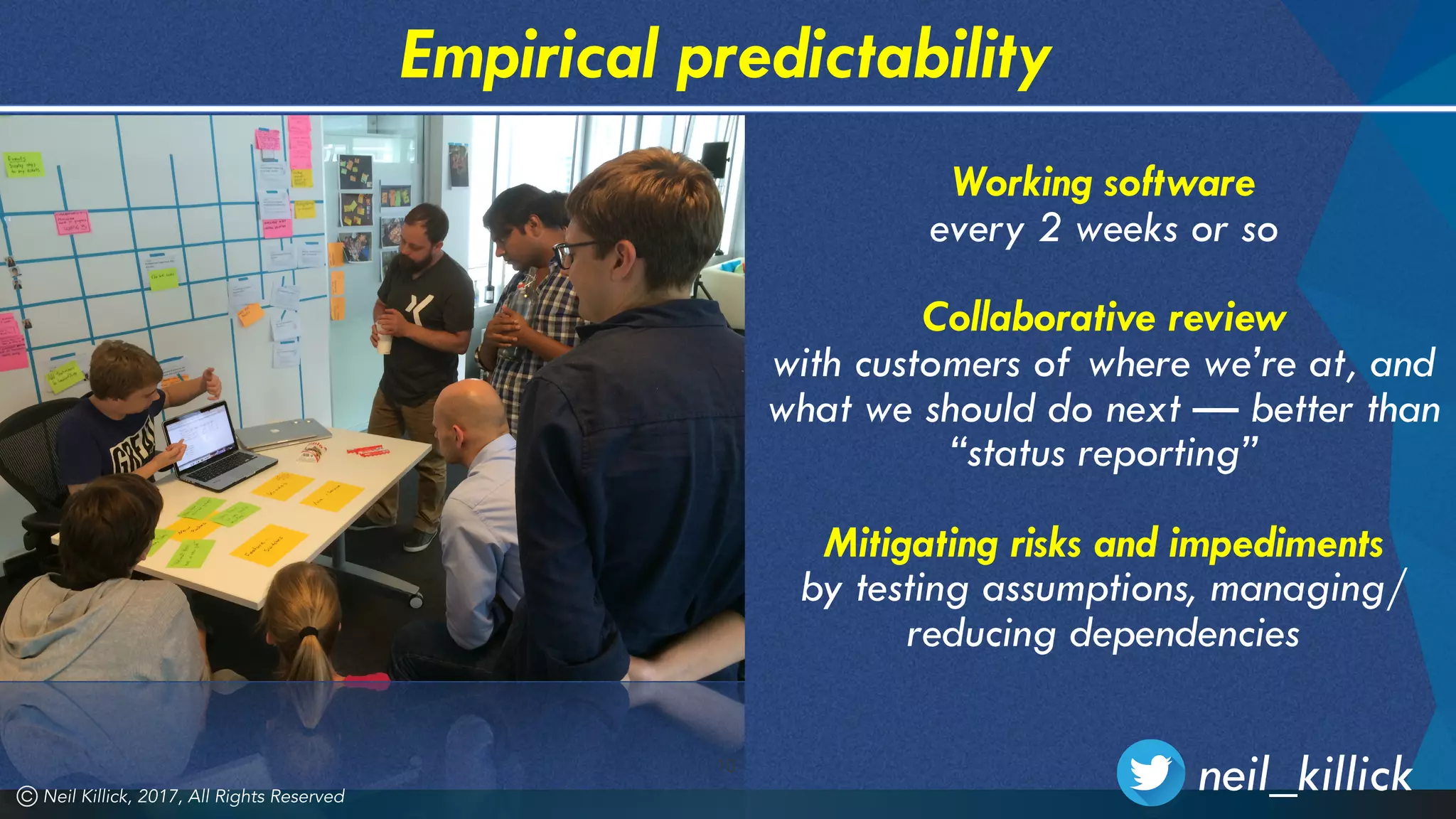 10
Empirical predictability
Working software
every 2 weeks or so 
Collaborative review
with customers of where we’re at, and
what we should do next — better than
“status reporting” 
Mitigating risks and impediments 
by testing assumptions, managing/
reducing dependencies
Neil Killick, 2017, All Rights Reserved
neil_killick
 
