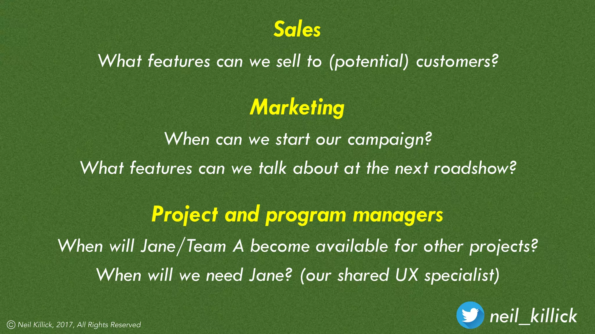 neil_killickNeil Killick, 2017, All Rights Reserved
Sales
What features can we sell to (potential) customers?
Marketing
When can we start our campaign?
What features can we talk about at the next roadshow?
Project and program managers
When will Jane/Team A become available for other projects?
When will we need Jane? (our shared UX specialist)
 