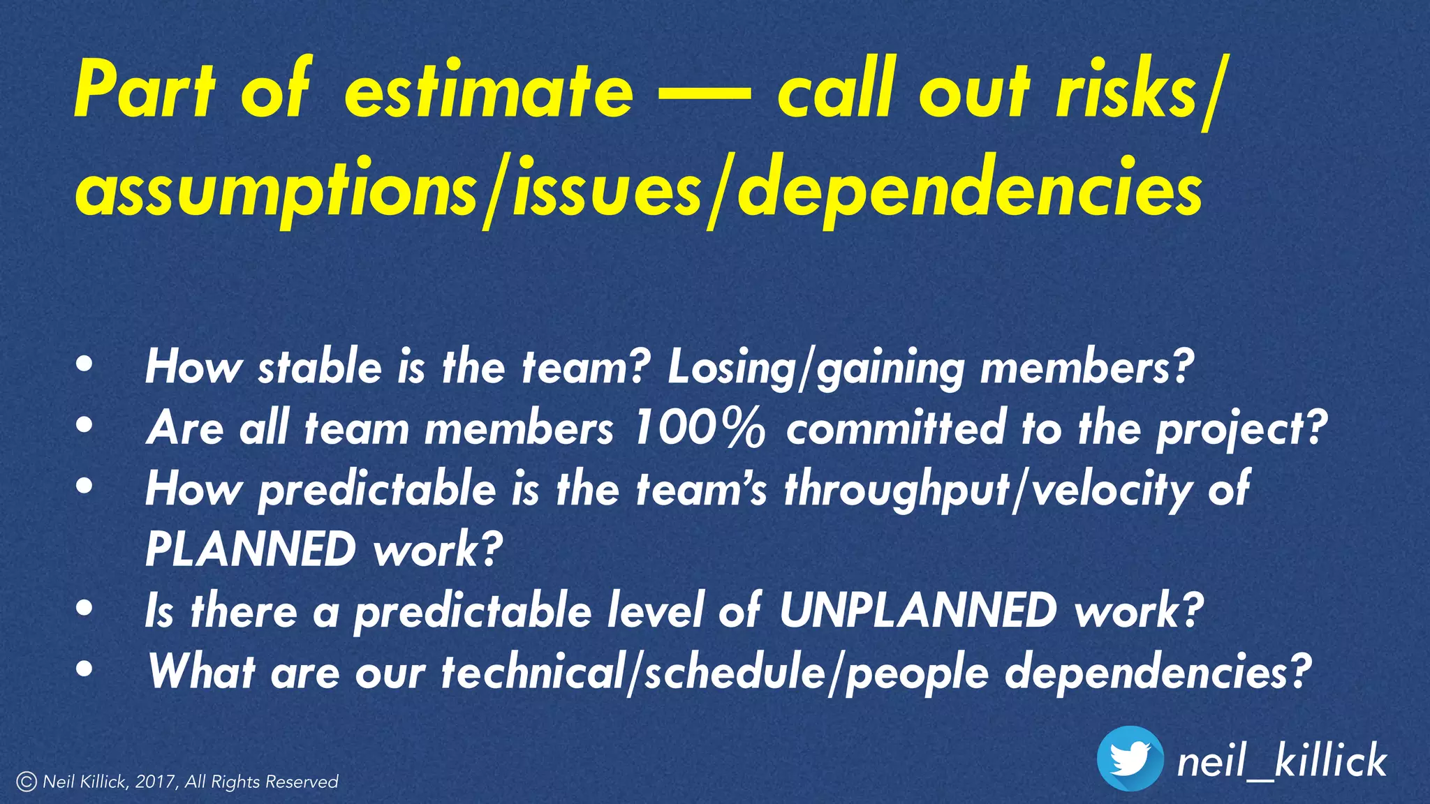 neil_killickNeil Killick, 2017, All Rights Reserved
Part of estimate — call out risks/
assumptions/issues/dependencies
• How stable is the team? Losing/gaining members?
• Are all team members 100% committed to the project?
• How predictable is the team’s throughput/velocity of
PLANNED work?
• Is there a predictable level of UNPLANNED work?
• What are our technical/schedule/people dependencies?
 