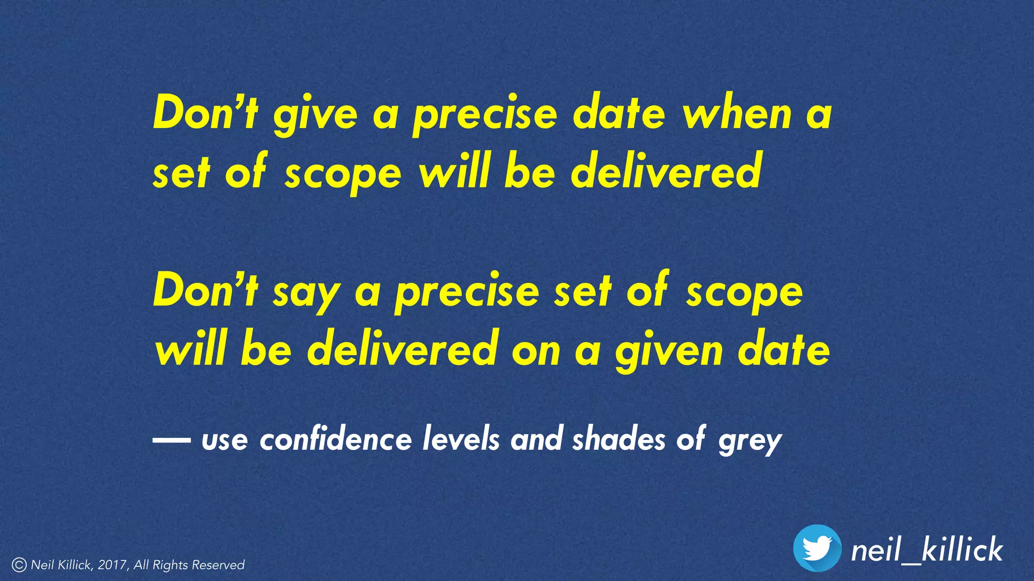 neil_killickNeil Killick, 2017, All Rights Reserved
Don’t give a precise date when a
set of scope will be delivered
Don’t say a precise set of scope
will be delivered on a given date
— use confidence levels and shades of grey
 