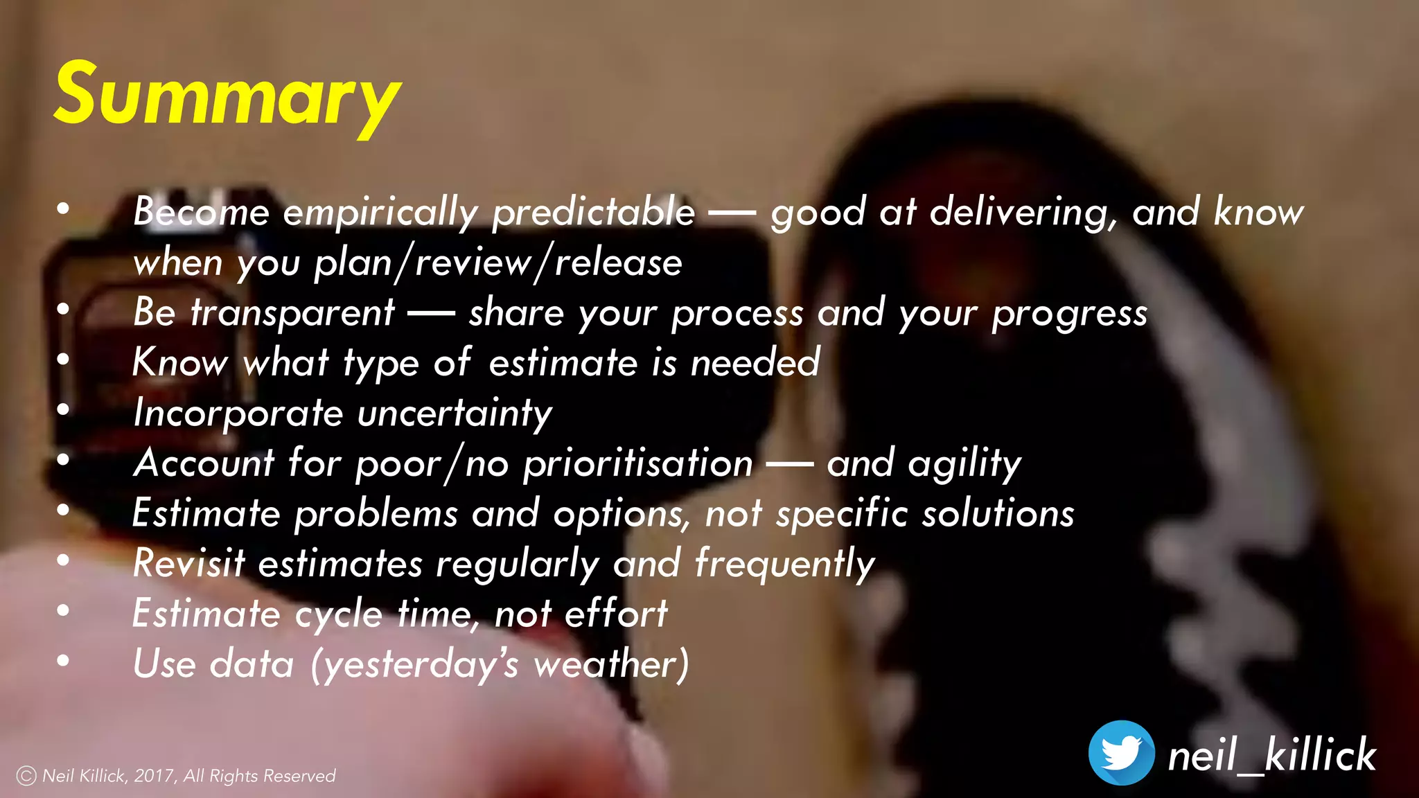 neil_killickNeil Killick, 2017, All Rights Reserved
Summary
• Become empirically predictable — good at delivering, and know
when you plan/review/release
• Be transparent — share your process and your progress
• Know what type of estimate is needed
• Incorporate uncertainty
• Account for poor/no prioritisation — and agility
• Estimate problems and options, not specific solutions
• Revisit estimates regularly and frequently
• Estimate cycle time, not effort
• Use data (yesterday’s weather)
 