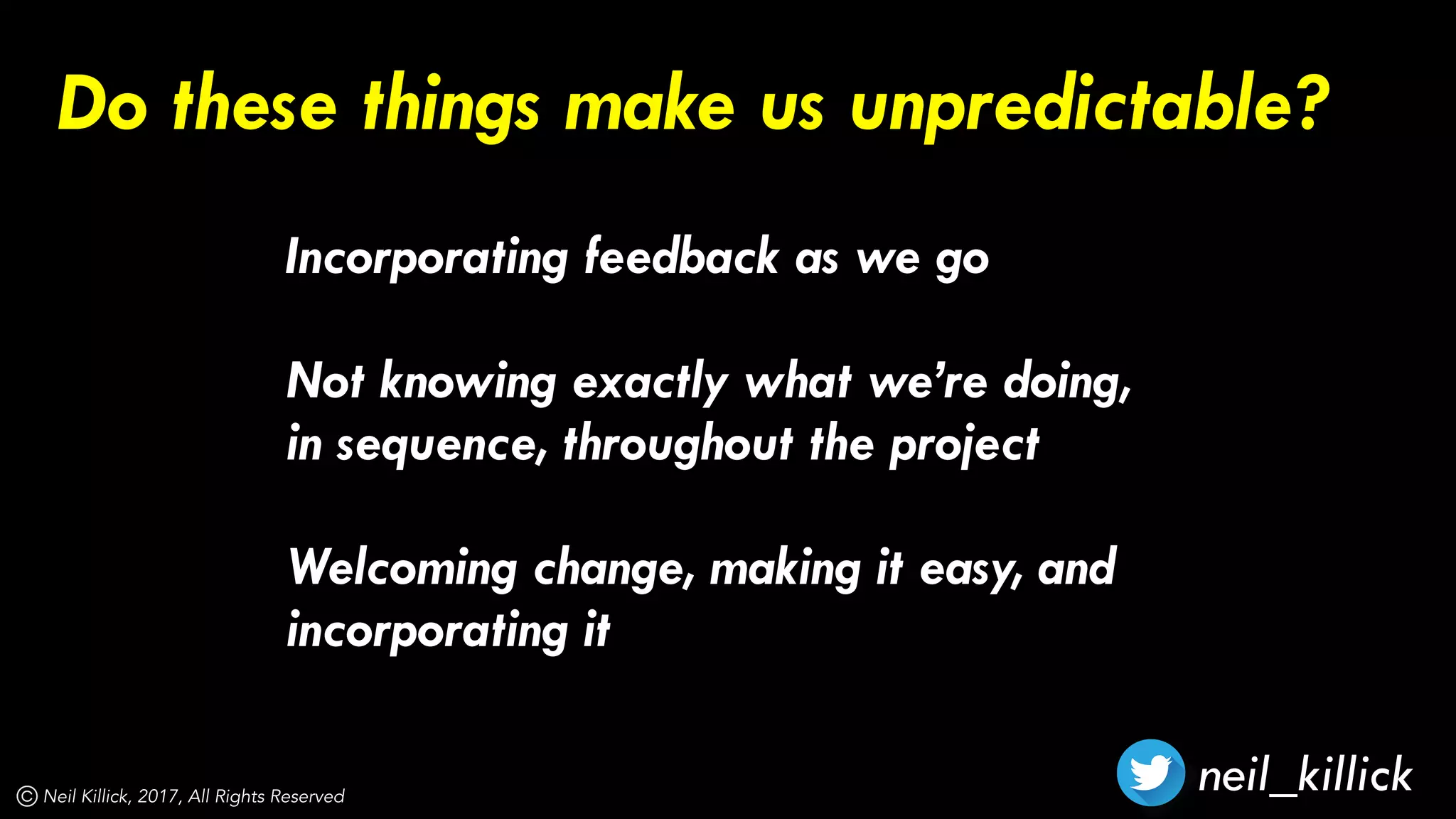 neil_killickNeil Killick, 2017, All Rights Reserved
Incorporating feedback as we go 
Not knowing exactly what we’re doing,
in sequence, throughout the project 
Welcoming change, making it easy, and
incorporating it
Do these things make us unpredictable?
 