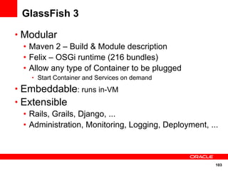 103
GlassFish 3
• Modular
• Maven 2 – Build & Module description
• Felix – OSGi runtime (216 bundles)
• Allow any type of Container to be plugged
• Start Container and Services on demand
• Embeddable: runs in-VM
• Extensible
• Rails, Grails, Django, ...
• Administration, Monitoring, Logging, Deployment, ...
 