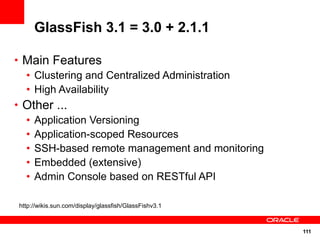 111
GlassFish 3.1 = 3.0 + 2.1.1
• Main Features
• Clustering and Centralized Administration
• High Availability
• Other ...
• Application Versioning
• Application-scoped Resources
• SSH-based remote management and monitoring
• Embedded (extensive)
• Admin Console based on RESTful API
http://wikis.sun.com/display/glassfish/GlassFishv3.1
 