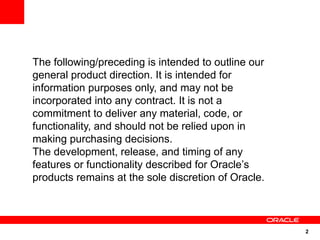 2
The following/preceding is intended to outline our
general product direction. It is intended for
information purposes only, and may not be
incorporated into any contract. It is not a
commitment to deliver any material, code, or
functionality, and should not be relied upon in
making purchasing decisions.
The development, release, and timing of any
features or functionality described for Oracle’s
products remains at the sole discretion of Oracle.
 