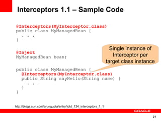 21
Interceptors 1.1 – Sample Code
@Interceptors(MyInterceptor.class)
public class MyManagedBean {
. . .
}
http://blogs.sun.com/arungupta/entry/totd_134_interceptors_1_1
@Inject
MyManagedBean bean;
public class MyManagedBean {
@Interceptors(MyInterceptor.class)
public String sayHello(String name) {
. . .
}
}
Single instance of
Interceptor per
target class instance
 