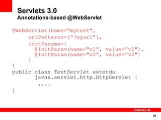 26
Servlets 3.0
Annotations-based @WebServlet
@WebServlet(name="mytest",
urlPatterns={"/myurl"},
initParams={
@InitParam(name="n1", value="v1"),
@InitParam(name="n2", value="v2")
}
)
public class TestServlet extends
javax.servlet.http.HttpServlet {
....
}
 