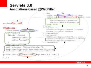 28
Servlets 3.0
Annotations-based @WebFilter
<filter>
<filter-name>PaymentFilter</filter-name>
<filter-class>server.PaymentFilter</filter-class>
<init-param>
<param-name>param1</param-name>
<param-value>value1</param-value>
</init-param>
</filter>
<filter-mapping>
<filter-name>PaymentFilter</filter-name>
<url-pattern>/*</url-pattern>
</filter-mapping>
<filter-mapping>
<filter-name>PaymentFilter</filter-name>
<servlet-name>PaymentServlet</servlet-name>
<dispatcher>REQUEST</dispatcher>
</filter-mapping>
package server;
. . .
@WebFilter(
filterName="PaymentFilter",
InitParams={
@WebInitParam(
name="param1",
value="value1")
}
urlPatterns={"/*"},
servletNames={"PaymentServlet"},
dispatcherTypes={DispatcherType.REQUEST}
)
public class PaymentFilter implements Filter {
. . .
 