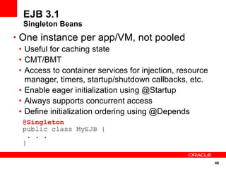 46
EJB 3.1
Singleton Beans
• One instance per app/VM, not pooled
• Useful for caching state
• CMT/BMT
• Access to container services for injection, resource
manager, timers, startup/shutdown callbacks, etc.
• Enable eager initialization using @Startup
• Always supports concurrent access
• Define initialization ordering using @Depends
@Singleton
public class MyEJB {
. . .
}
 