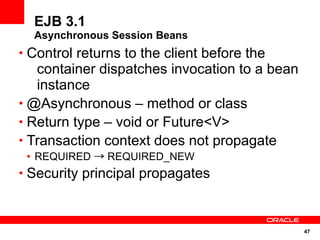 47
EJB 3.1
Asynchronous Session Beans
• Control returns to the client before the
container dispatches invocation to a bean
instance
• @Asynchronous – method or class
• Return type – void or Future<V>
• Transaction context does not propagate
• REQUIRED → REQUIRED_NEW
• Security principal propagates
 