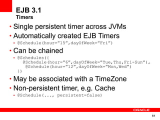 51
EJB 3.1
Timers
• Single persistent timer across JVMs
• Automatically created EJB Timers
• @Schedule(hour=”15”,dayOfWeek=”Fri”)
• Can be chained
• @Schedules({
@Schedule(hour=”6”,dayOfWeek=”Tue,Thu,Fri-Sun”),
@Schedule(hour=”12”,dayOfWeek=”Mon,Wed”)
})
• May be associated with a TimeZone
• Non-persistent timer, e.g. Cache
• @Schedule(..., persistent=false)
 