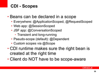 59
CDI - Scopes
• Beans can be declared in a scope
• Everywhere: @ApplicationScoped, @RequestScoped
• Web app: @SessionScoped
• JSF app: @ConversationScoped
• Transient and long-running
• Pseudo-scope (default): @Dependent
• Custom scopes via @Scope
• CDI runtime makes sure the right bean is
created at the right time
• Client do NOT have to be scope-aware
 