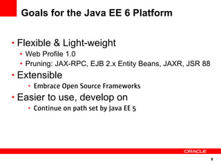 6
Goals for the Java EE 6 Platform
• Flexible & Light-weight
• Web Profile 1.0
• Pruning: JAX-RPC, EJB 2.x Entity Beans, JAXR, JSR 88
• Extensible
• Embrace Open Source Frameworks
• Easier to use, develop on
• Continue on path set by Java EE 5
 