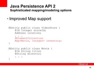 73
Java Persistence API 2
Sophisticated mapping/modeling options
• Improved Map support
@Entity public class VideoStore {
@Id Integer storeId;
Address location;
. . .
@ElementCollection
Map<Movie, Integer> inventory;
}
@Entity public class Movie {
@Id String title;
@String director;
. . .
}
 
