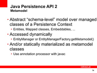 74
Java Persistence API 2
Metamodel
• Abstract “schema-level” model over managed
classes of a Persistence Context
• Entities, Mapped classes, Embeddables, ...
• Accessed dynamically
• EntityManager or EntityManagerFactory.getMetamodel()
• And/or statically materialized as metamodel
classes
• Use annotation processor with javac
 