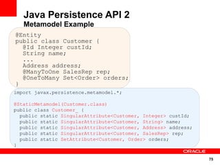 75
import javax.persistence.metamodel.*;
@StaticMetamodel(Customer.class)
public class Customer_ {
public static SingularAttribute<Customer, Integer> custId;
public static SingularAttribute<Customer, String> name;
public static SingularAttribute<Customer, Address> address;
public static SingularAttribute<Customer, SalesRep> rep;
public static SetAttribute<Customer, Order> orders;
}
Java Persistence API 2
Metamodel Example
@Entity
public class Customer {
@Id Integer custId;
String name;
...
Address address;
@ManyToOne SalesRep rep;
@OneToMany Set<Order> orders;
}
 